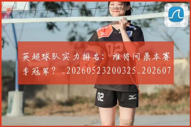 英超球队实力排名：谁将问鼎本赛季冠军？_20260523200325_20260702174321