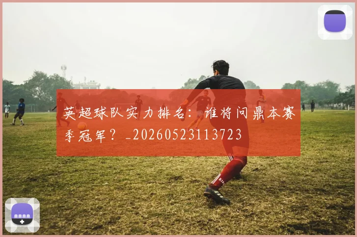 英超球队实力排名：谁将问鼎本赛季冠军？_20260523113723