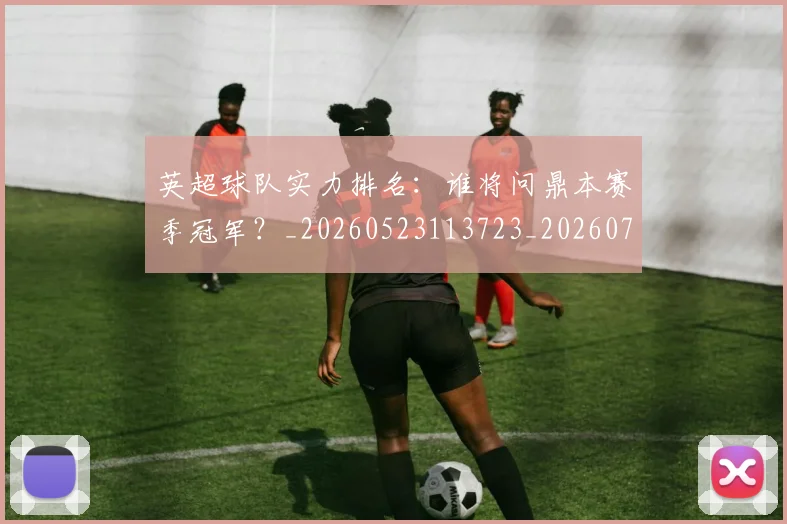 英超球队实力排名：谁将问鼎本赛季冠军？_20260523113723_20260702174319