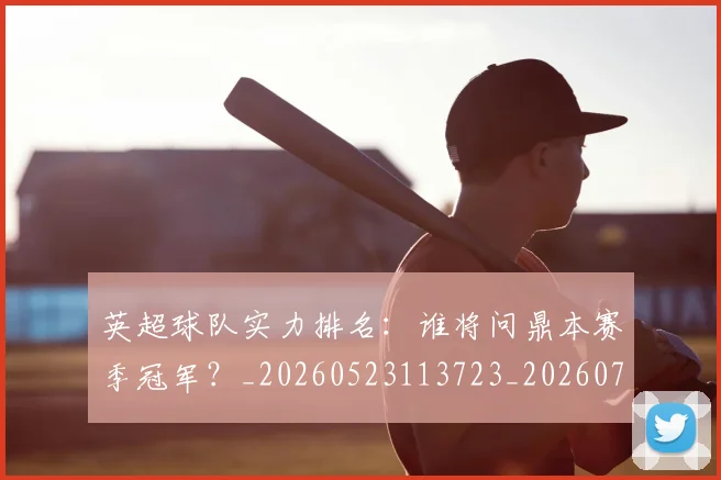 英超球队实力排名：谁将问鼎本赛季冠军？_20260523113723_20260702174319
