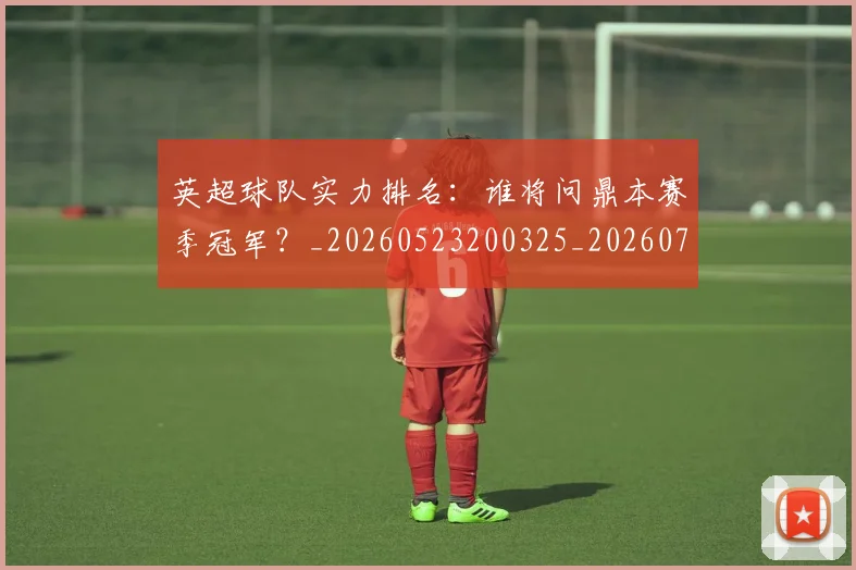 英超球队实力排名：谁将问鼎本赛季冠军？_20260523200325_20260702174321